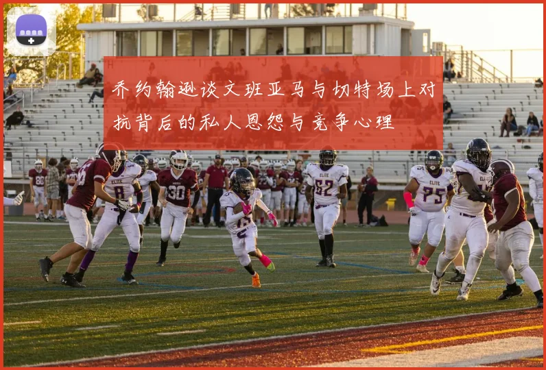 乔约翰逊谈文班亚马与切特场上对抗背后的私人恩怨与竞争心理