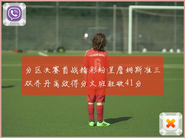 分区决赛首战精彩纷呈詹姆斯准三双乔丹高效得分文班狂砍41分