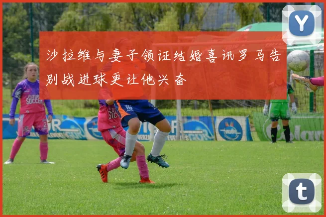 沙拉维与妻子领证结婚喜讯罗马告别战进球更让他兴奋
