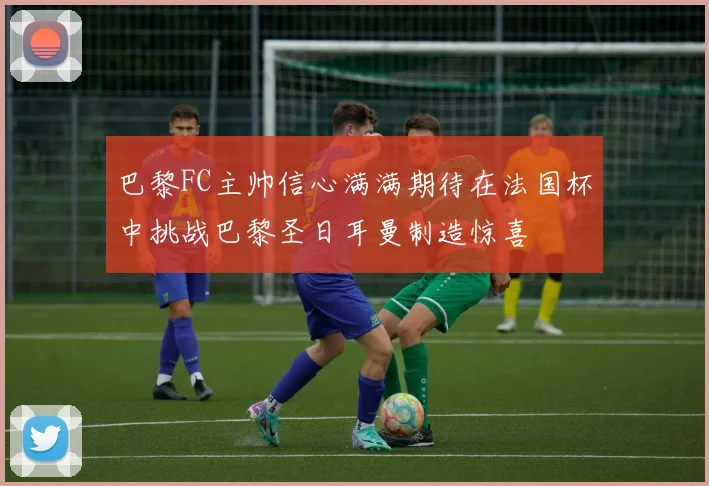 巴黎FC主帅信心满满期待在法国杯中挑战巴黎圣日耳曼制造惊喜