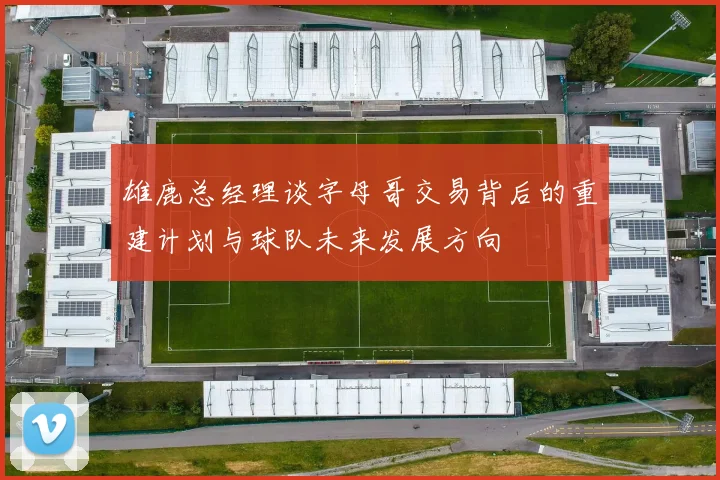 雄鹿总经理谈字母哥交易背后的重建计划与球队未来发展方向