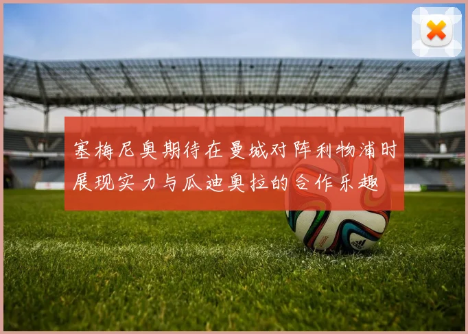 塞梅尼奥期待在曼城对阵利物浦时展现实力与瓜迪奥拉的合作乐趣