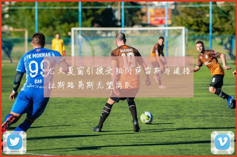 尤文夏窗引援受阻冈萨雷斯与道格拉斯路易斯无望离队