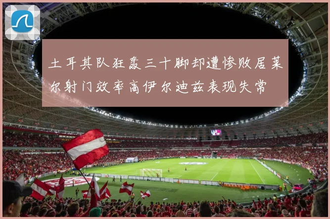 土耳其队狂轰三十脚却遭惨败居莱尔射门效率高伊尔迪兹表现失常