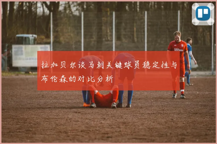 拉加贝尔谈马刺关键球员稳定性与布伦森的对比分析