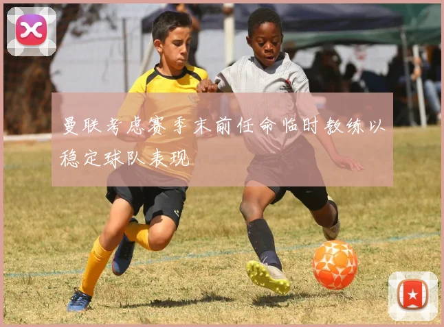 曼联考虑赛季末前任命临时教练以稳定球队表现