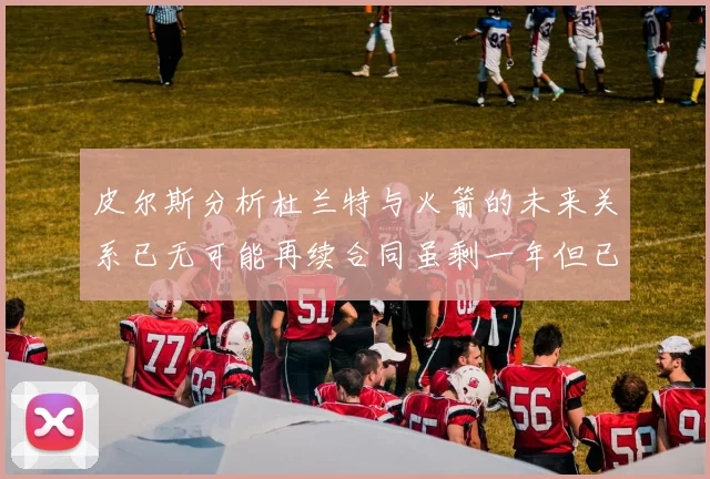 皮尔斯分析杜兰特与火箭的未来关系已无可能再续合同虽剩一年但已破裂