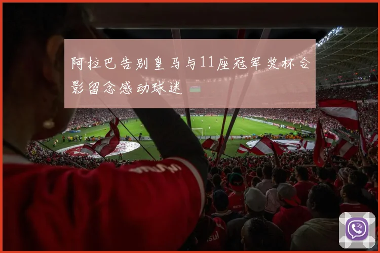 阿拉巴告别皇马与11座冠军奖杯合影留念感动球迷