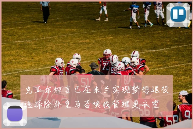 克亚尔坦言已在米兰实现梦想退役选择除非皇马召唤我管理更衣室