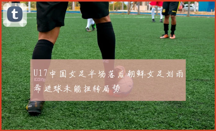 U17中国女足半场落后朝鲜女足刘雨希进球未能扭转局势