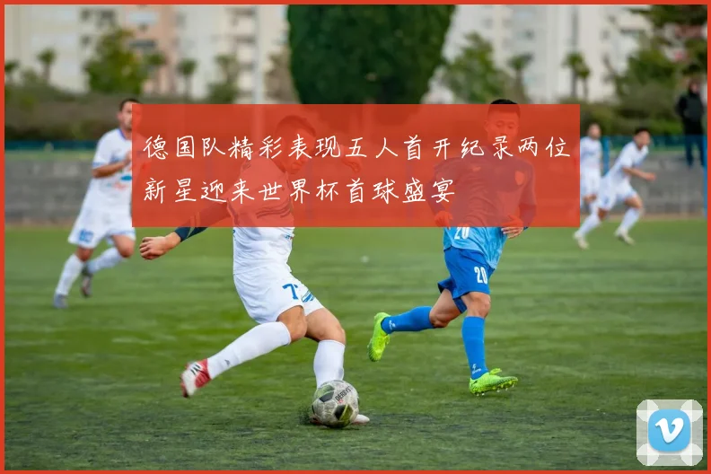 德国队精彩表现五人首开纪录两位新星迎来世界杯首球盛宴