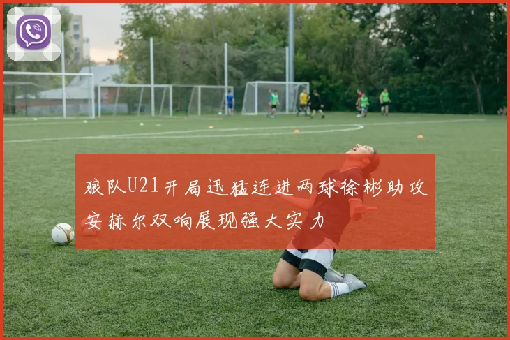 狼队U21开局迅猛连进两球徐彬助攻安赫尔双响展现强大实力