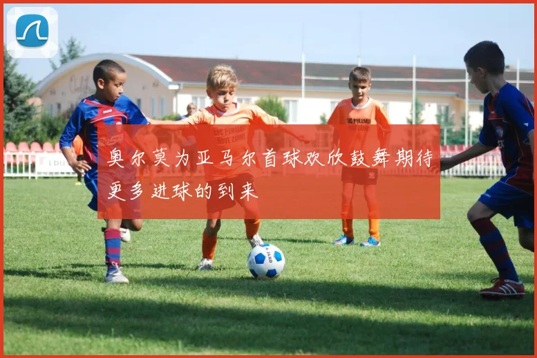 奥尔莫为亚马尔首球欢欣鼓舞期待更多进球的到来