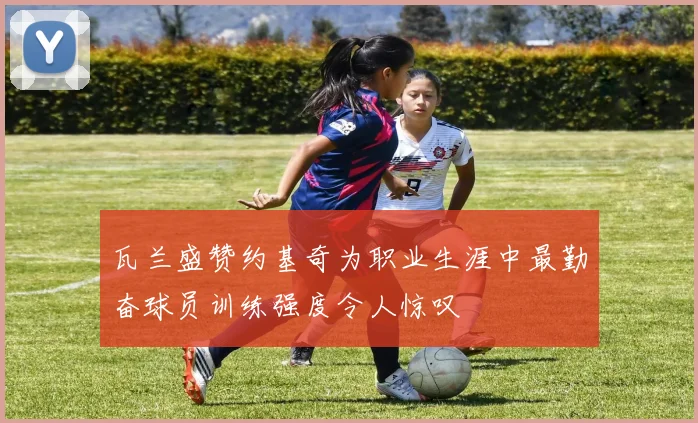 瓦兰盛赞约基奇为职业生涯中最勤奋球员训练强度令人惊叹