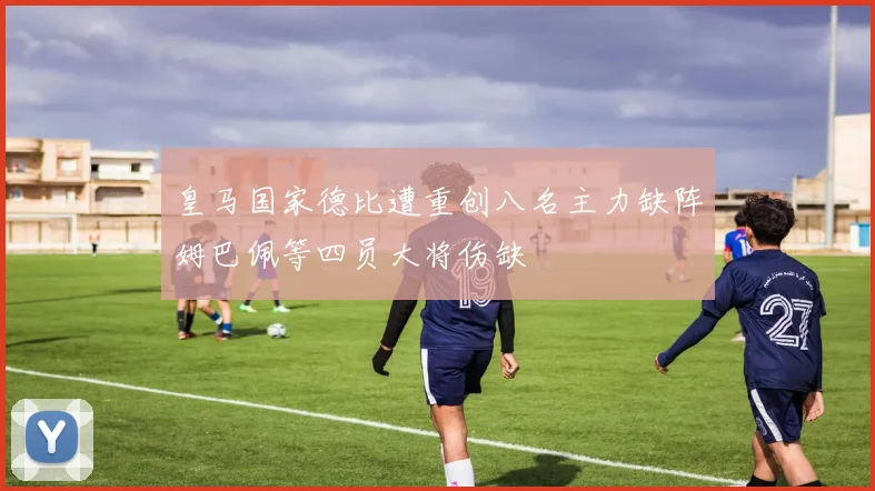 皇马国家德比遭重创八名主力缺阵姆巴佩等四员大将伤缺