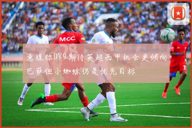 意媒称DV9期待英超西甲机会更倾向巴萨但小蜘蛛仍是优先目标
