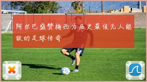 阿尔巴盛赞梅西为历史最佳无人能敌的足球传奇