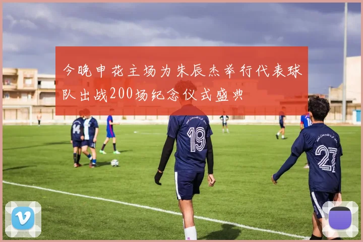 今晚申花主场为朱辰杰举行代表球队出战200场纪念仪式盛典